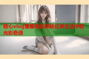 糖心vlog星星电影探秘记录生活中的光影奇遇