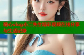 糖心vlog小二先生精彩视频在线分享与生活记录