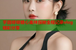 芋圆呀呀糖心美味探秘全程记录vlog精彩分享