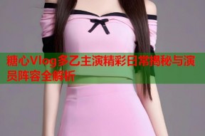 糖心Vlog多乙主演精彩日常揭秘与演员阵容全解析