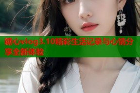 糖心vlog3.10精彩生活记录与心情分享全新体验