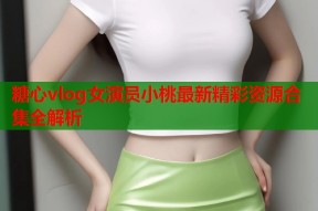 糖心vlog女演员小桃最新精彩资源合集全解析