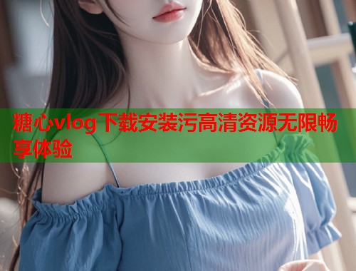 糖心vlog下载安装污高清资源无限畅享体验  第1张