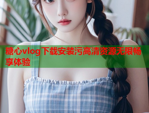 糖心vlog下载安装污高清资源无限畅享体验  第2张