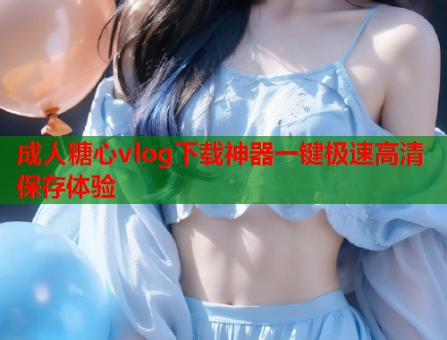 成人糖心vlog下载神器一键极速高清保存体验  第2张