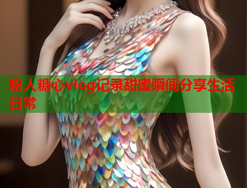 粉人糖心vlog记录甜蜜瞬间分享生活日常  第1张