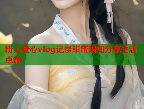 粉人糖心vlog记录甜蜜瞬间分享生活点滴  第1张