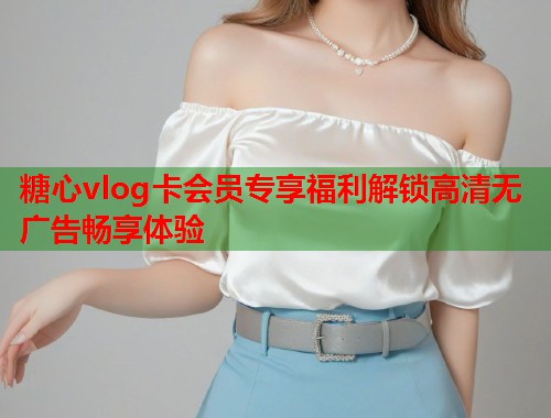 糖心vlog卡会员专享福利解锁高清无广告畅享体验  第1张