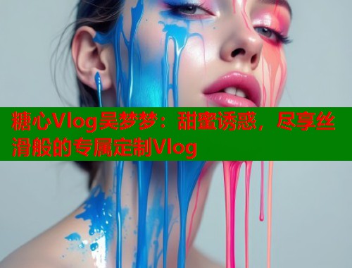 糖心Vlog吴梦梦：甜蜜诱惑，尽享丝滑般的专属定制Vlog  第2张