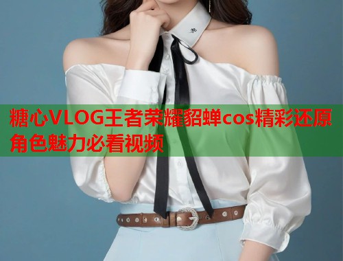 糖心VLOG王者荣耀貂蝉cos精彩还原角色魅力必看视频  第1张