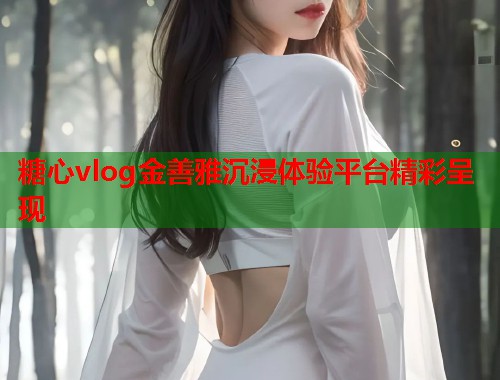 糖心vlog金善雅沉浸体验平台精彩呈现  第1张