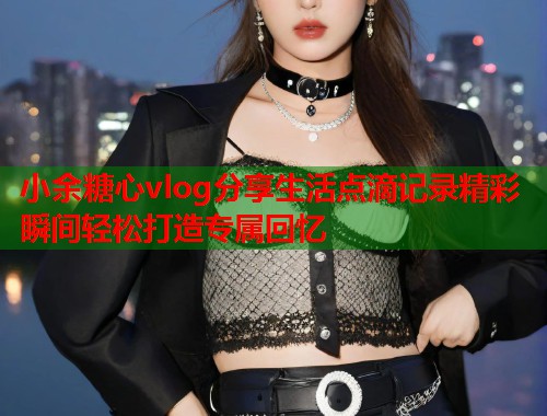 小余糖心vlog分享生活点滴记录精彩瞬间轻松打造专属回忆  第1张