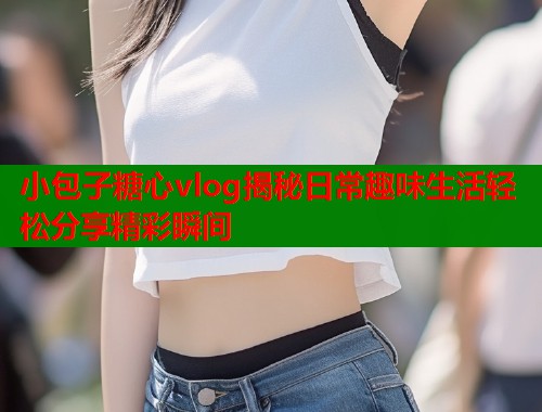 小包子糖心vlog揭秘日常趣味生活轻松分享精彩瞬间  第1张
