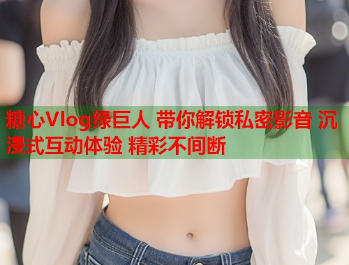 糖心Vlog绿巨人 带你解锁私密影音 沉浸式互动体验 精彩不间断  第1张