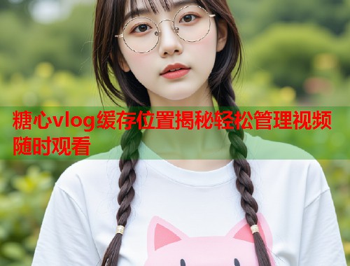 糖心vlog缓存位置揭秘轻松管理视频随时观看  第1张