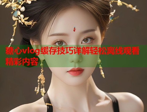 糖心vlog缓存技巧详解轻松离线观看精彩内容  第1张