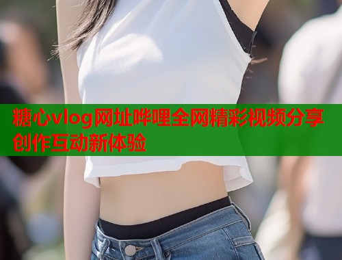糖心vlog网址哗哩全网精彩视频分享创作互动新体验  第2张