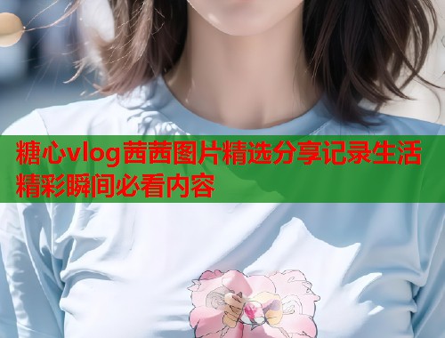 糖心vlog茜茜图片精选分享记录生活精彩瞬间必看内容  第1张