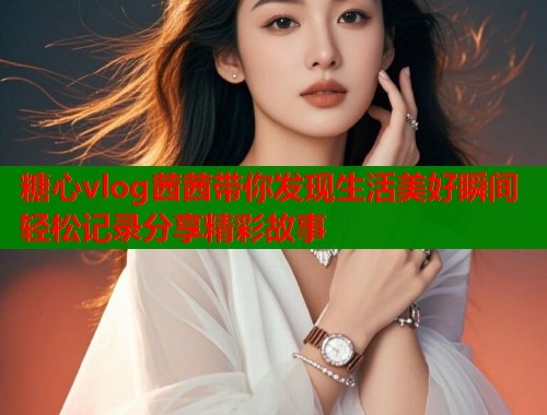 糖心vlog茜茜带你发现生活美好瞬间轻松记录分享精彩故事  第2张