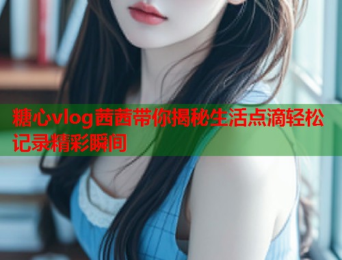 糖心vlog茜茜带你揭秘生活点滴轻松记录精彩瞬间  第1张