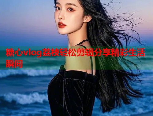 糖心vlog荔枝轻松剪辑分享精彩生活瞬间  第2张