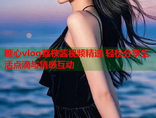 糖心vlog荔枝酱视频精选 轻松分享生活点滴与情感互动  第1张