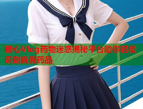糖心Vlog药物迷惑揭秘平台助你轻松识别真假药品  第1张