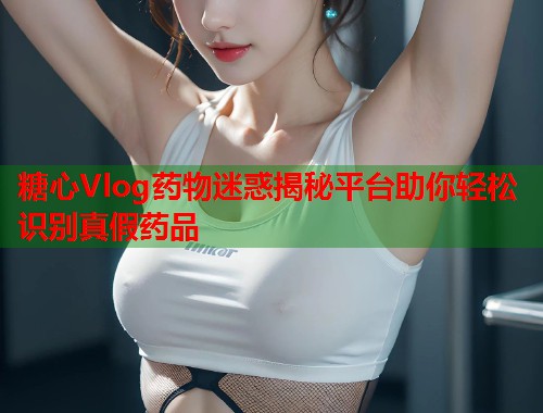 糖心Vlog药物迷惑揭秘平台助你轻松识别真假药品  第2张