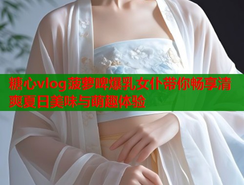 糖心vlog菠萝啤爆乳女仆带你畅享清爽夏日美味与萌趣体验  第1张