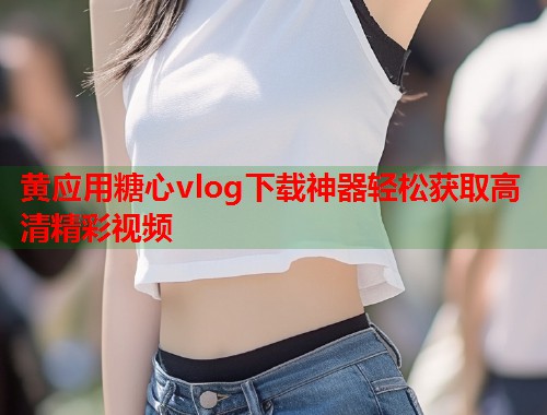 黄应用糖心vlog下载神器轻松获取高清精彩视频  第1张
