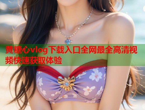黄糖心vlog下载入口全网最全高清视频快速获取体验  第1张