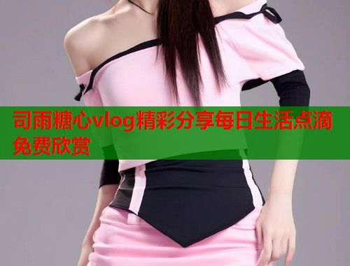 司雨糖心vlog精彩分享每日生活点滴免费欣赏  第1张