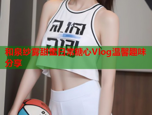 和泉纱雾甜蜜日常糖心Vlog温馨趣味分享  第1张