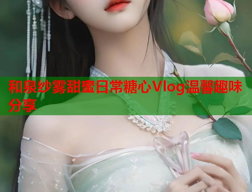 和泉纱雾甜蜜日常糖心Vlog温馨趣味分享  第2张