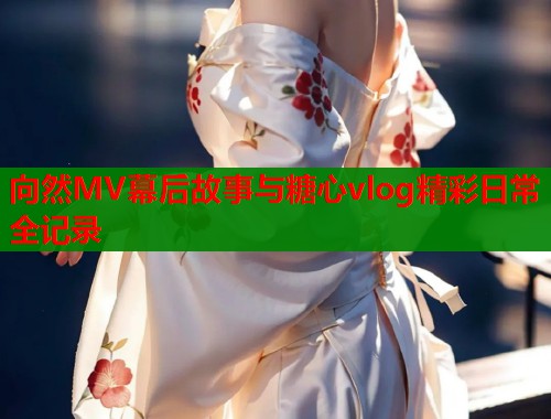 向然MV幕后故事与糖心vlog精彩日常全记录  第1张