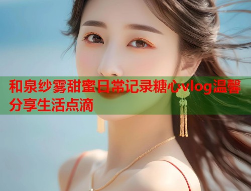 和泉纱雾甜蜜日常记录糖心vlog温馨分享生活点滴  第2张
