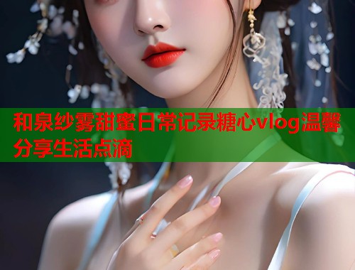 和泉纱雾甜蜜日常记录糖心vlog温馨分享生活点滴  第1张