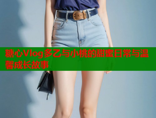 糖心Vlog多乙与小桃的甜蜜日常与温馨成长故事  第2张