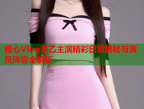 糖心Vlog多乙主演精彩日常揭秘与演员阵容全解析  第1张