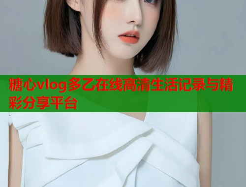 糖心vlog多乙在线高清生活记录与精彩分享平台  第1张
