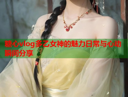 糖心vlog多乙女神的魅力日常与心动瞬间分享  第1张