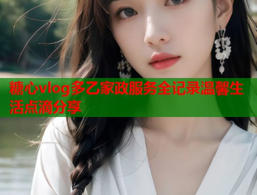 糖心vlog多乙家政服务全记录温馨生活点滴分享  第1张