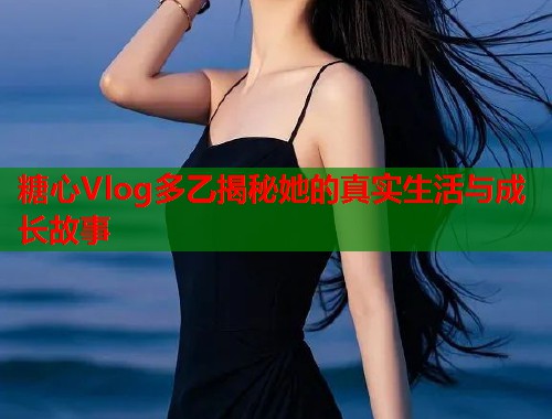 糖心Vlog多乙揭秘她的真实生活与成长故事  第1张