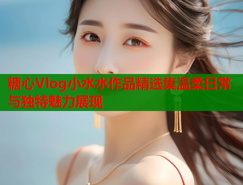 糖心Vlog小水水作品精选集温柔日常与独特魅力展现  第1张