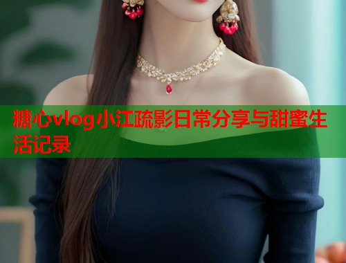 糖心vlog小江疏影日常分享与甜蜜生活记录  第1张