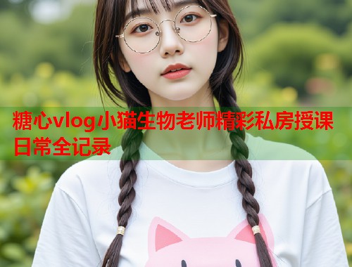 糖心vlog小猫生物老师精彩私房授课日常全记录  第1张