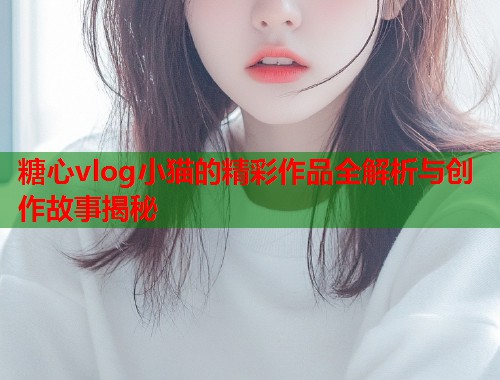 糖心vlog小猫的精彩作品全解析与创作故事揭秘  第1张