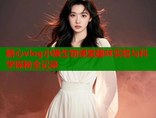 糖心vlog小猫生物课堂趣味实验与科学探秘全记录  第1张
