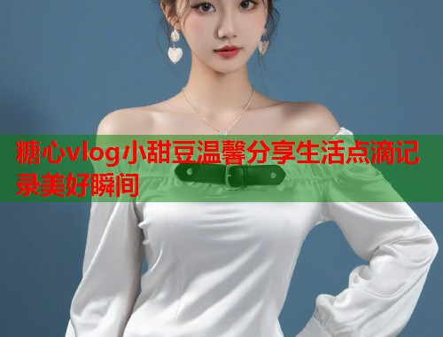 糖心vlog小甜豆温馨分享生活点滴记录美好瞬间  第1张