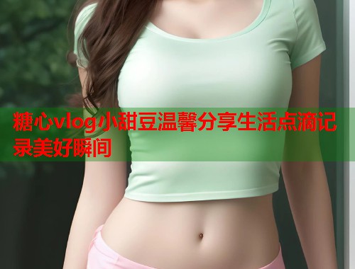 糖心vlog小甜豆温馨分享生活点滴记录美好瞬间  第2张